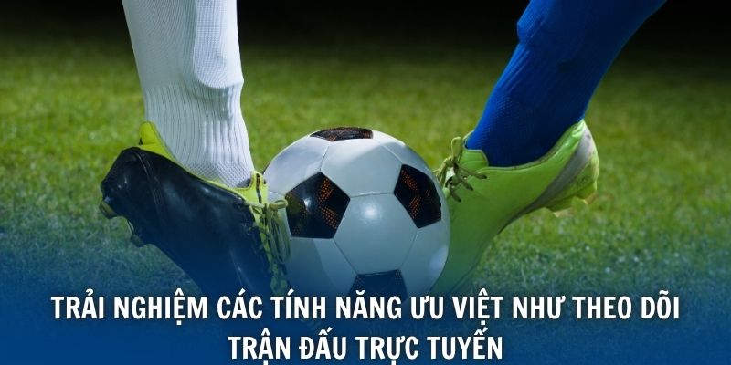 Trải nghiệm các tính năng ưu việt như theo dõi trận đấu trực tuyến